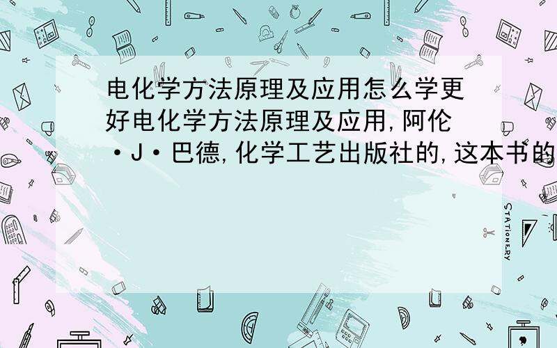 电化学方法原理及应用怎么学更好电化学方法原理及应用,阿伦·J·巴德,化学工艺出版社的,这本书的字小,而且很难掌握,请问有没有老师教教我到底怎么学才能更好的掌握呢?