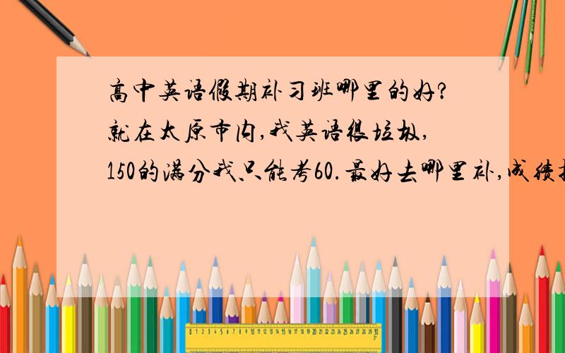 高中英语假期补习班哪里的好?就在太原市内,我英语很垃圾,150的满分我只能考60.最好去哪里补,成绩提高的快?最好可以住宿的...新东方听过,但不知道能不能住...