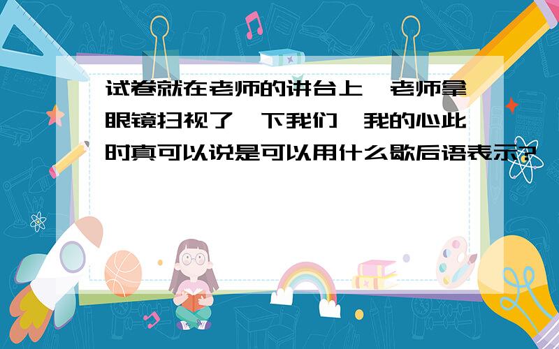 试卷就在老师的讲台上,老师拿眼镜扫视了一下我们,我的心此时真可以说是可以用什么歇后语表示?