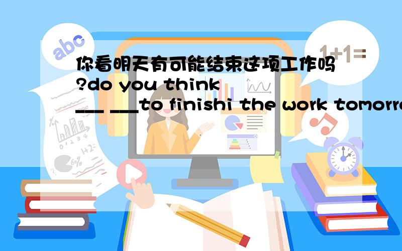 你看明天有可能结束这项工作吗?do you think ___ ___to finishi the work tomorrow.