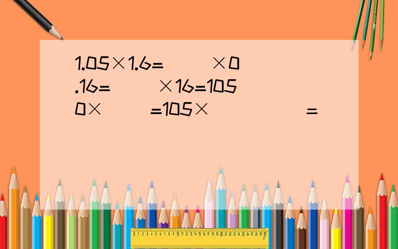 1.05×1.6=（ )×0.16=（ ）×16=1050×（ ）=105×（　　　）＝（　　）×（　　　）＝（　　　）