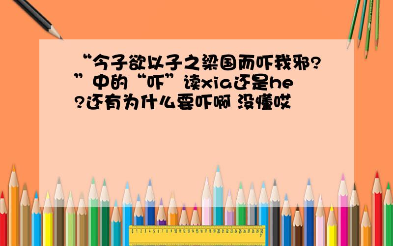 “今子欲以子之梁国而吓我邪?”中的“吓”读xia还是he?还有为什么要吓啊 没懂哎