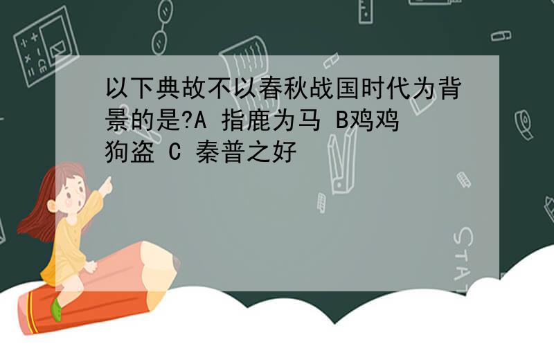 以下典故不以春秋战国时代为背景的是?A 指鹿为马 B鸡鸡狗盗 C 秦普之好