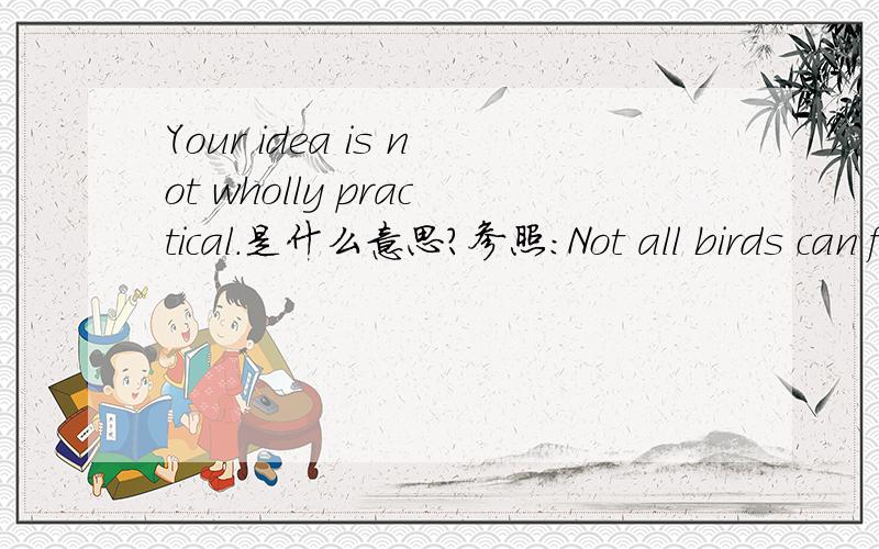 Your idea is not wholly practical.是什么意思?参照：Not all birds can fly.不是所有的鸟都会飞.这句话是不是应该翻译成：“你的意见不是完全都不现实.”还是“你的意见是完全不现实的.”能详细说明