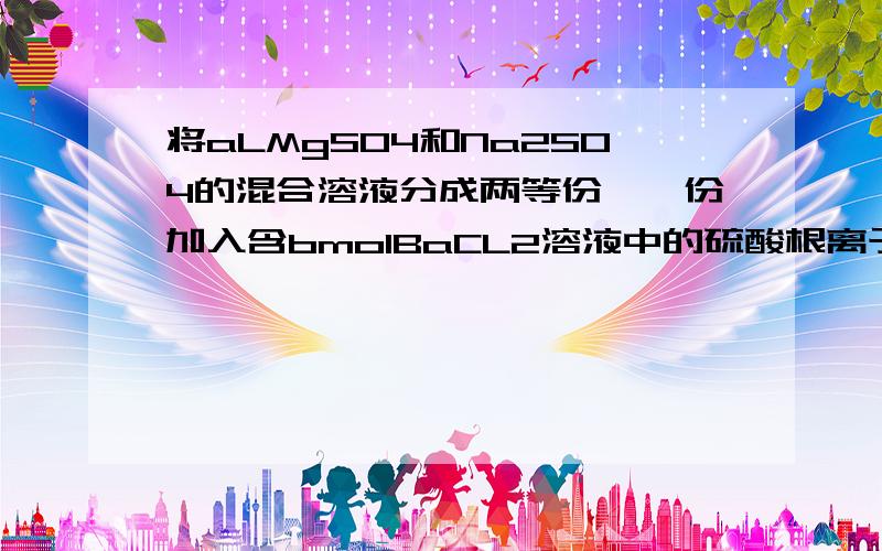 将aLMgSO4和Na2SO4的混合溶液分成两等份,一份加入含bmolBaCL2溶液中的硫酸根离子完全沉淀,另一份加入含cmolNaOH溶液恰好使镁离子完全沉淀,则原混合溶液中钠离子的浓度为?答案是(4b-2c)/a.但是答