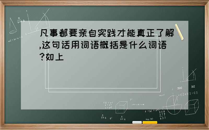 凡事都要亲自实践才能真正了解,这句话用词语概括是什么词语?如上