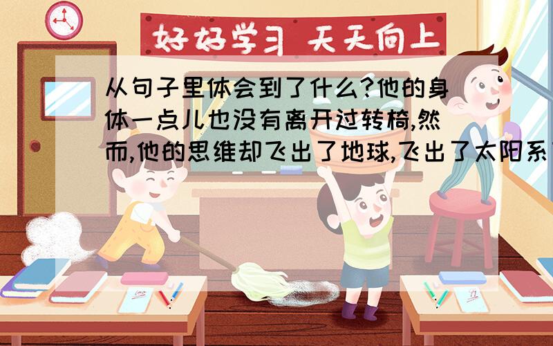 从句子里体会到了什么?他的身体一点儿也没有离开过转椅,然而,他的思维却飞出了地球,飞出了太阳系飞出了银河系,飞到了无边无际的宇宙深处,飞向了神秘莫测的黑洞.