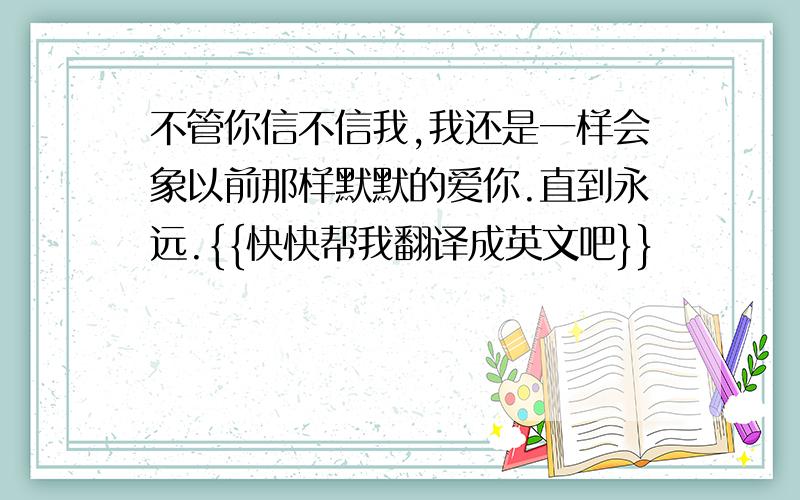 不管你信不信我,我还是一样会象以前那样默默的爱你.直到永远.{{快快帮我翻译成英文吧}}