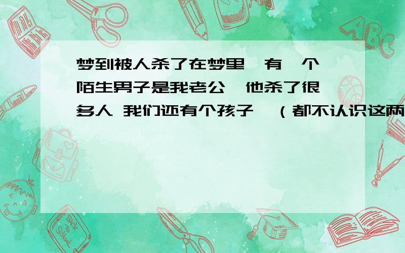 梦到被人杀了在梦里  有一个陌生男子是我老公  他杀了很多人 我们还有个孩子  （都不认识这两个人）他笑着把我跘倒  把我的头撞到桌子上  我就有一种要死去的感觉 然后他横抱着我  在