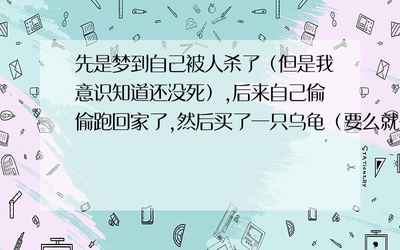 先是梦到自己被人杀了（但是我意识知道还没死）,后来自己偷偷跑回家了,然后买了一只乌龟（要么就是鳖)还是很多年的那种,拿来炖汤喝,味道很好