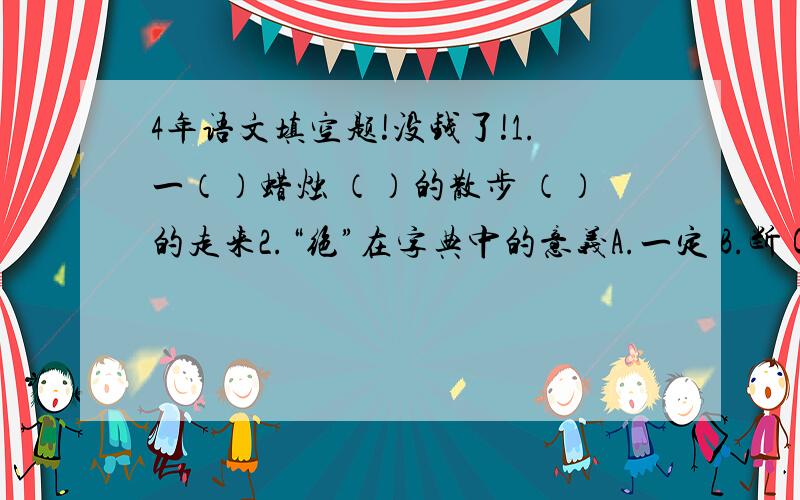 4年语文填空题!没钱了!1.一（）蜡烛 （）的散步 （）的走来2.“绝”在字典中的意义A.一定 B.断 C.独特 D.走不通绝交（） 绝技（） 绝对（） 堪称一绝（）