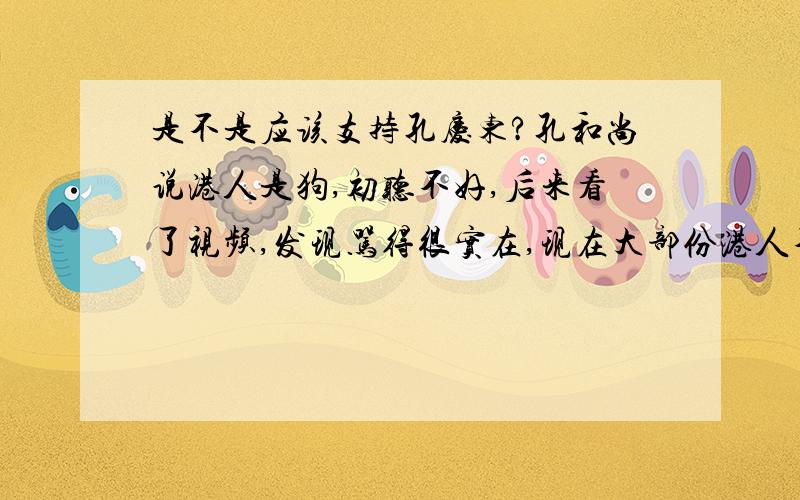 是不是应该支持孔庆东?孔和尚说港人是狗,初听不好,后来看了视频,发现骂得很实在,现在大部份港人不认为自已是中国人,这种背祖弃宗的奴性是不是该骂?港人看不起大陆人,可很看看,没有大