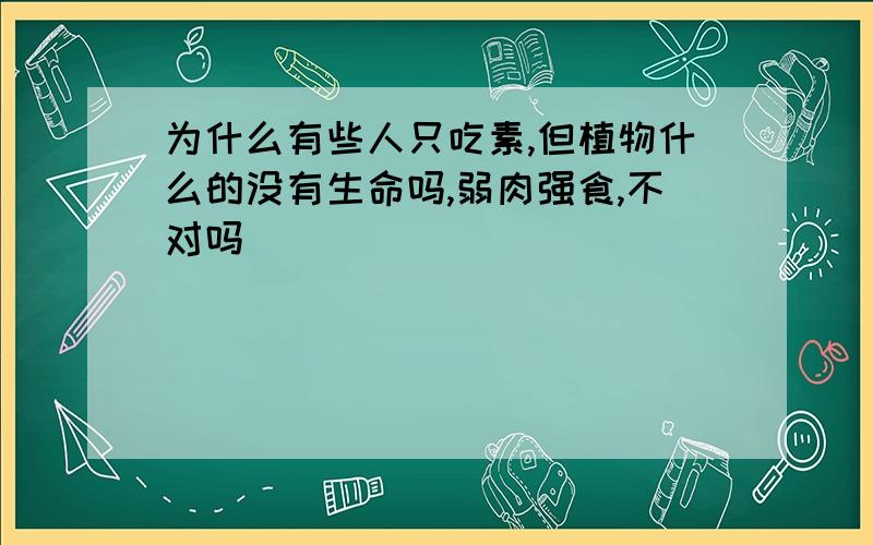 为什么有些人只吃素,但植物什么的没有生命吗,弱肉强食,不对吗