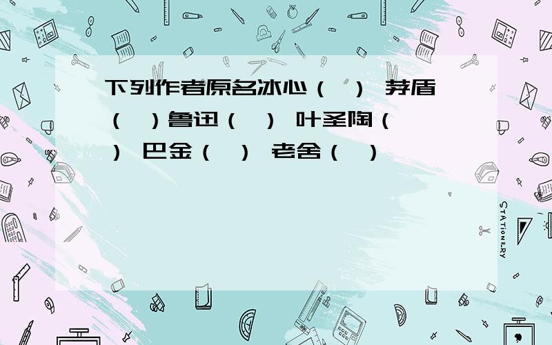 下列作者原名冰心（ ） 茅盾（ ）鲁迅（ ） 叶圣陶（ ） 巴金（ ） 老舍（ ）