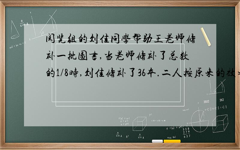 阅览组的刘佳同学帮助王老师修补一批图书,当老师修补了总数的1/8时,刘佳修补了36本.二人按原来的效率继续修补,刘佳又修补了总数的十分之三,这时王老师一共修补了总数的一半.要修补的