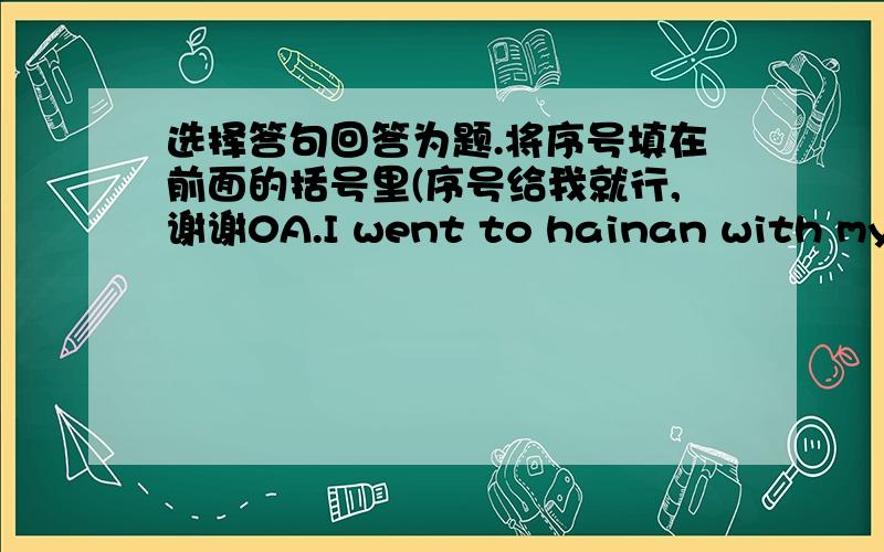 选择答句回答为题.将序号填在前面的括号里(序号给我就行,谢谢0A.I went to hainan with my family. B.I will give her some flowers.C.YES,roast beef and potatoes.D.I have a headache.E.I want to be a pilotF.she is an airhostessG.yes