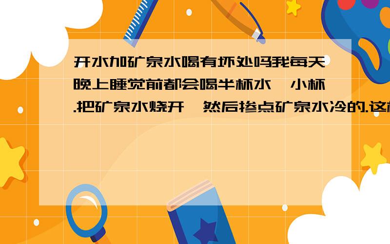 开水加矿泉水喝有坏处吗我每天晚上睡觉前都会喝半杯水,小杯.把矿泉水烧开,然后掺点矿泉水冷的.这样喝有坏处吗?