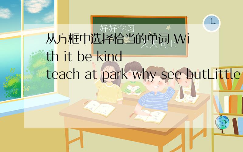 从方框中选择恰当的单词 With it be kind teach at park why see butLittle Steve has a pet rabbit.()name is Bunny.He plays () it every day after school.He()his rabbit many things.He washes his prt.Hetries to be very().He goes to the()with his