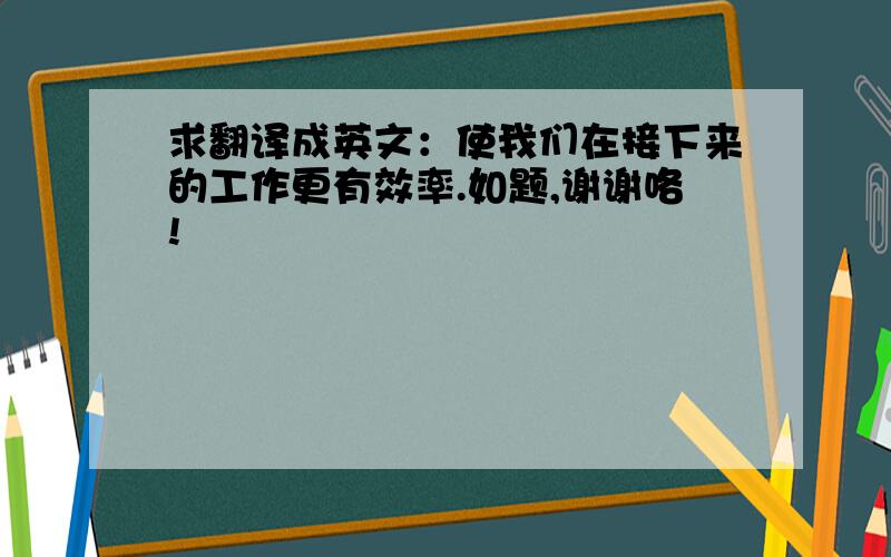 求翻译成英文：使我们在接下来的工作更有效率.如题,谢谢咯!