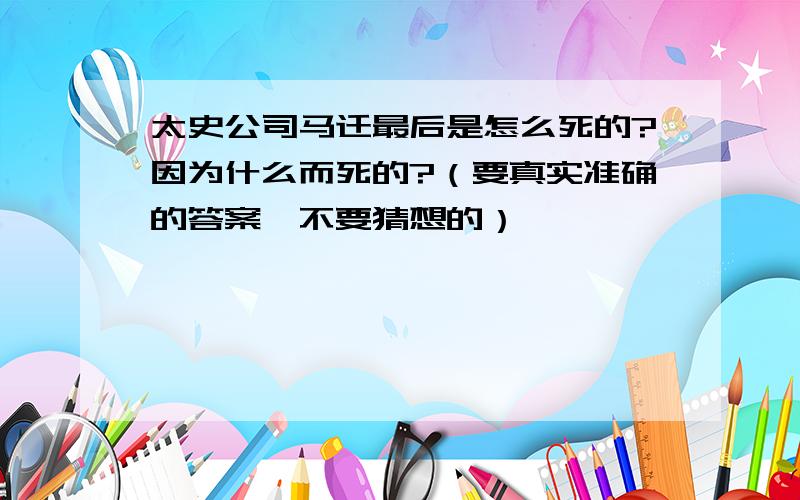 太史公司马迁最后是怎么死的?因为什么而死的?（要真实准确的答案,不要猜想的）