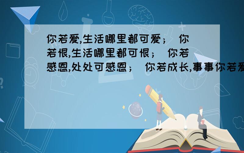 你若爱,生活哪里都可爱； 你若恨,生活哪里都可恨； 你若感恩,处处可感恩； 你若成长,事事你若爱,生活哪里都可爱；你若恨,生活哪里都可恨；你若感恩,处处可感恩；你若成长,事事可成长.