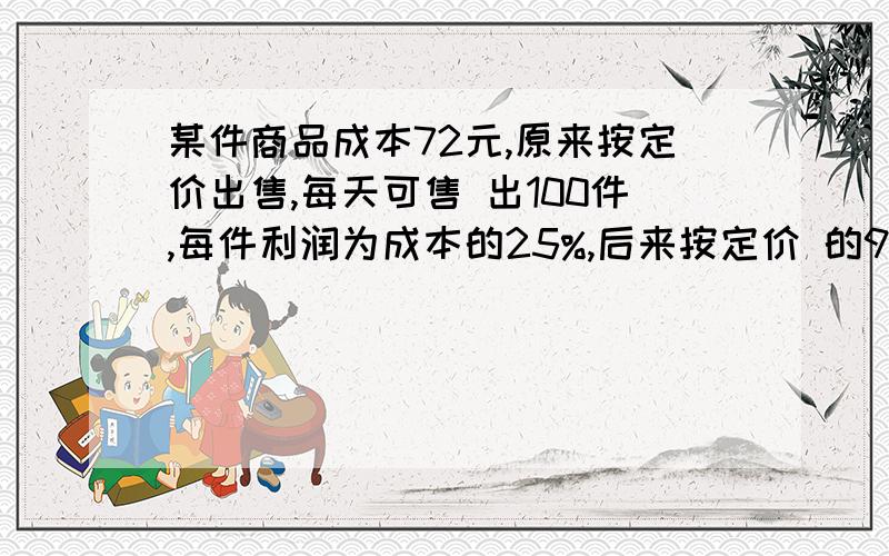 某件商品成本72元,原来按定价出售,每天可售 出100件,每件利润为成本的25%,后来按定价 的90%出售,每天销售提高到原来的2.5倍,照这 样计算,每天的利润比原来增加了多少元?一定要是答案阿,而