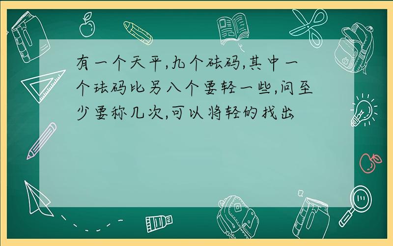 有一个天平,九个砝码,其中一个珐码比另八个要轻一些,问至少要称几次,可以将轻的找出