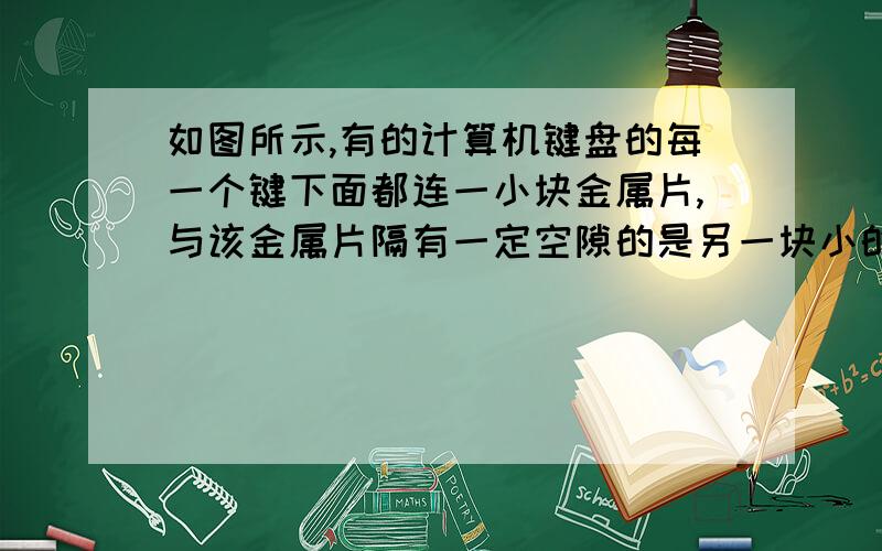 如图所示,有的计算机键盘的每一个键下面都连一小块金属片,与该金属片隔有一定空隙的是另一块小的固定金属片,这两块金属片组成一个小电容器,其电容可用公式C=eS/d计算,式中常量e=9×10-12