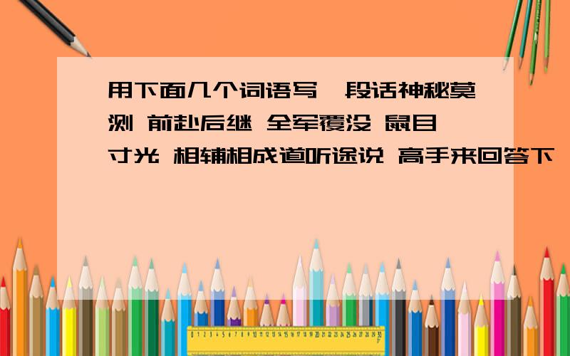 用下面几个词语写一段话神秘莫测 前赴后继 全军覆没 鼠目寸光 相辅相成道听途说 高手来回答下嘛...能告诉我大楷怎么开头 或者怎么写也行