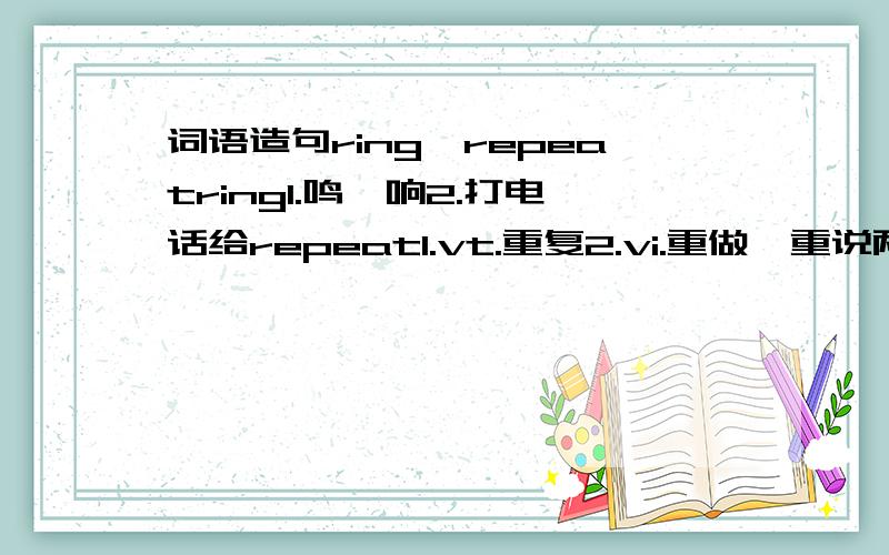 词语造句ring,repeatring1.鸣,响2.打电话给repeat1.vt.重复2.vi.重做,重说两个词四个意思,我想通过造一两个句子记住电话响了,原来是妈妈打来的.她要我重复刚才说的最后一句话,然后我重说了一遍Th