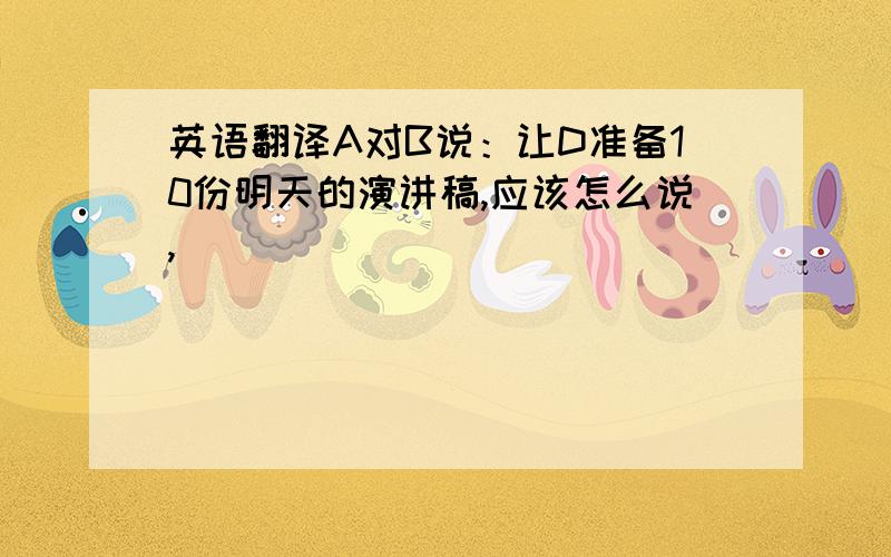 英语翻译A对B说：让D准备10份明天的演讲稿,应该怎么说,