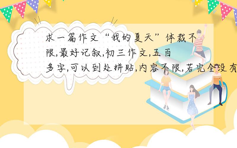 求一篇作文“我的夏天”体裁不限,最好记叙,初三作文,五百多字,可以到处拼贴,内容不限,若完全没有内容,只要文段华丽、字句精辟即可,要辞藻做作,言语卖弄.最后要求速度!各位大神帮帮忙