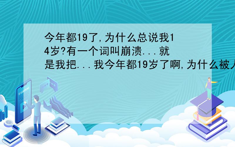 今年都19了,为什么总说我14岁?有一个词叫崩溃...就是我把...我今年都19岁了啊,为什么被人说成是14岁,在外面玩都被人说成是小朋友,我姐妹总是说我是BaBy脸,是挺可爱什么的.可是我就是介意啊