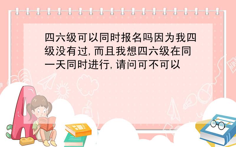 四六级可以同时报名吗因为我四级没有过,而且我想四六级在同一天同时进行,请问可不可以