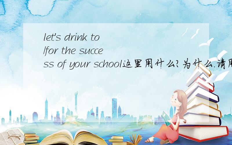 let's drink to/for the success of your school这里用什么?为什么.请用语法知识来回答啊.