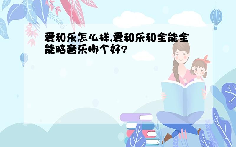 爱和乐怎么样,爱和乐和全能全能脑音乐哪个好?