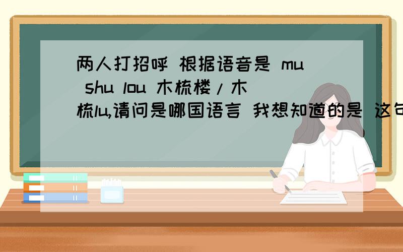 两人打招呼 根据语音是 mu shu lou 木梳楼/木梳lu,请问是哪国语言 我想知道的是 这句话是 哪国语言？