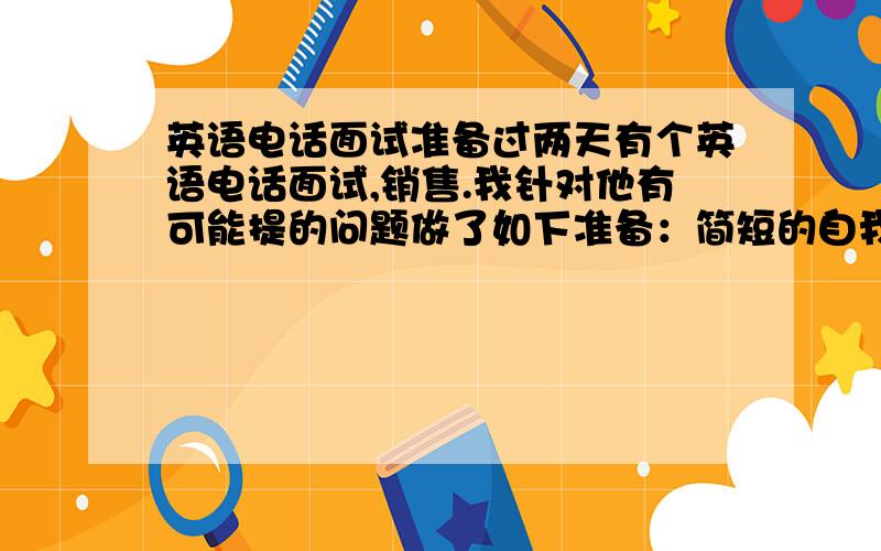 英语电话面试准备过两天有个英语电话面试,销售.我针对他有可能提的问题做了如下准备：简短的自我介绍,主要是工作经历,和适合销售工作的性格特点 对原来工作经历的简要描述对申请职