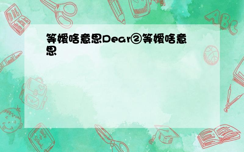 等嫒啥意思Dear②等嫒啥意思