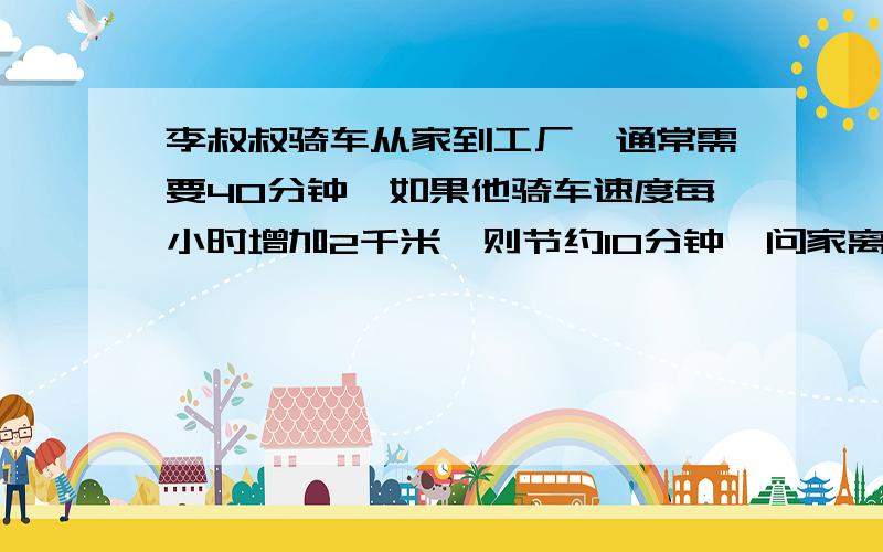 李叔叔骑车从家到工厂,通常需要40分钟,如果他骑车速度每小时增加2千米,则节约10分钟,问家离工厂多少千