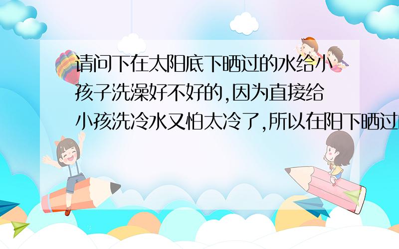 请问下在太阳底下晒过的水给小孩子洗澡好不好的,因为直接给小孩洗冷水又怕太冷了,所以在阳下晒过的水可不可以给小孩洗呢!