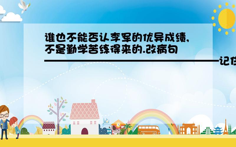 谁也不能否认李军的优异成绩,不是勤学苦练得来的.改病句 ————————————————记住