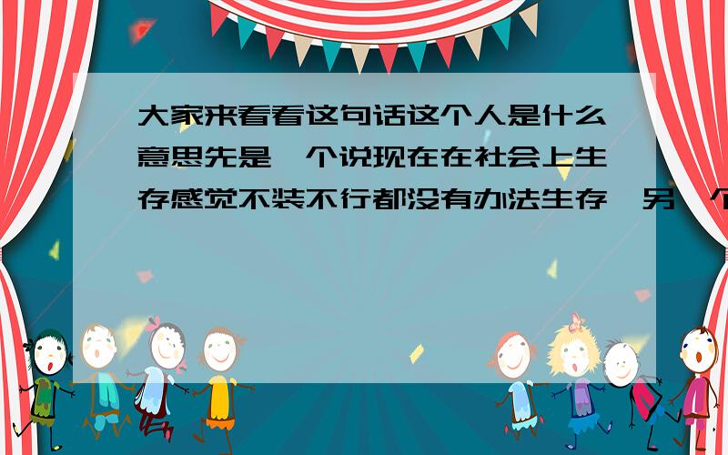 大家来看看这句话这个人是什么意思先是一个说现在在社会上生存感觉不装不行都没有办法生存,另一个人听了说：“你好好的为什么要装呢?像我这样子的人估计人家永远都不知道我在想什