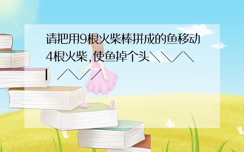 请把用9根火柴棒拼成的鱼移动4根火柴,使鱼掉个头╲╲╱╲▏╱╲╱╱