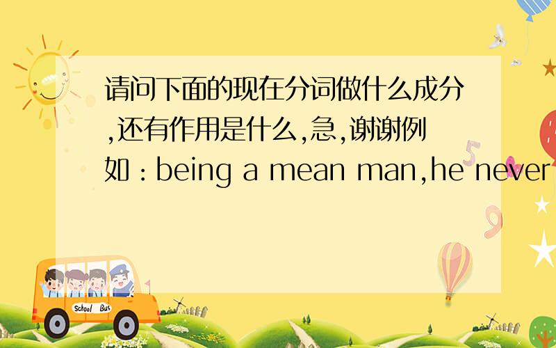 请问下面的现在分词做什么成分,还有作用是什么,急,谢谢例如：being a mean man,he never spent more than he had to.现在分词做状语,表示原因.1.life must be very unpleasant for people living near busy airports.2.climbing