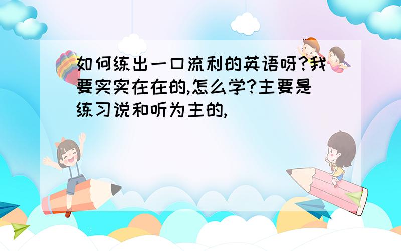 如何练出一口流利的英语呀?我要实实在在的,怎么学?主要是练习说和听为主的,