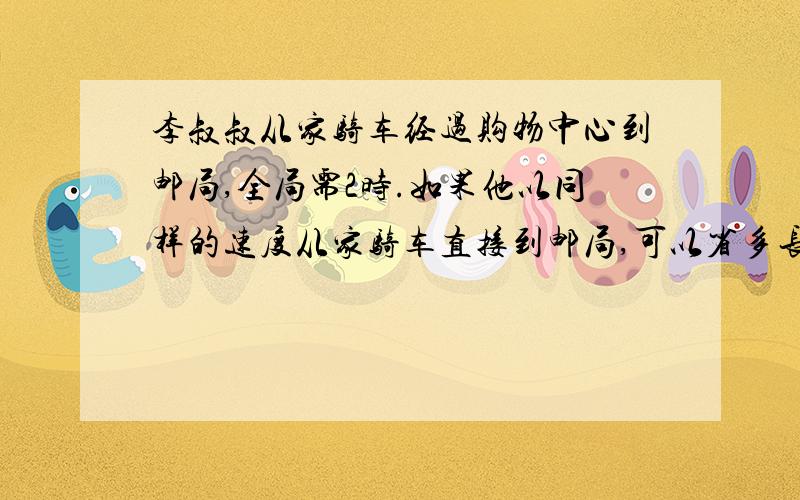 李叔叔从家骑车经过购物中心到邮局,全局需2时.如果他以同样的速度从家骑车直接到邮局,可以省多长时间