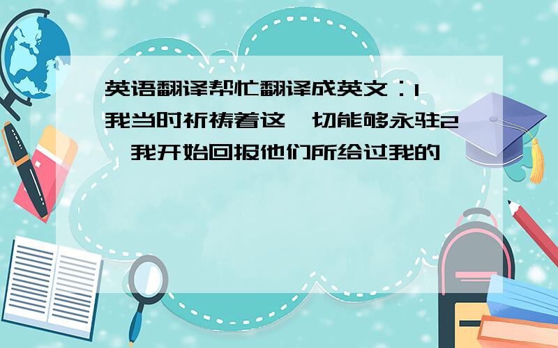 英语翻译帮忙翻译成英文：1,我当时祈祷着这一切能够永驻2,我开始回报他们所给过我的