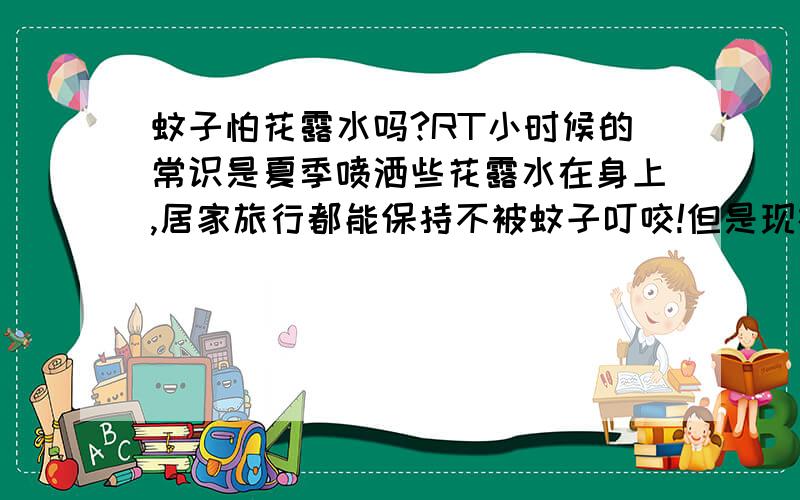 蚊子怕花露水吗?RT小时候的常识是夏季喷洒些花露水在身上,居家旅行都能保持不被蚊子叮咬!但是现在往身上喷多么浓的花露水,蚊子似乎都不怕了,照叮不误!是不是现在的蚊子不怕花露水了?