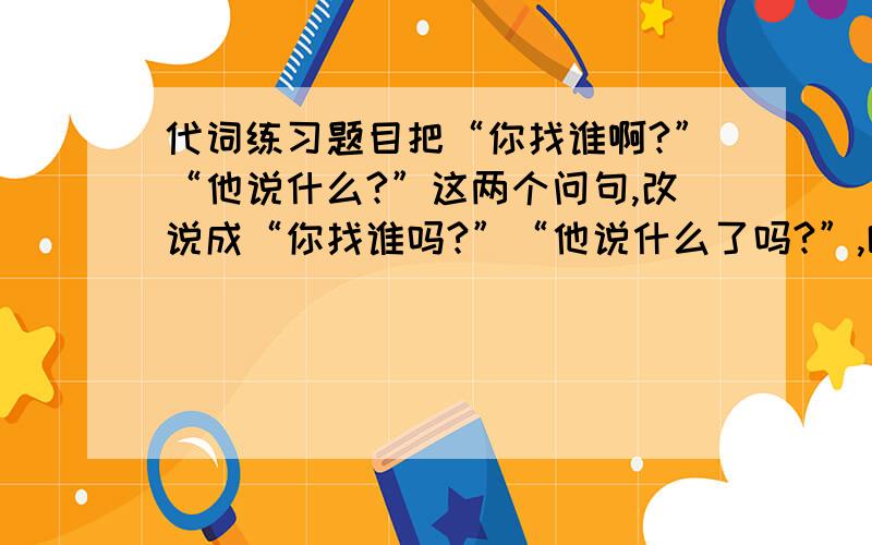 代词练习题目把“你找谁啊?”“他说什么?”这两个问句,改说成“你找谁吗?”“他说什么了吗?”,哪些成分发生了变化?发生了什么样的变化?（欲速求这题目的分析）